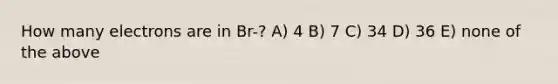 How many electrons are in Br-? A) 4 B) 7 C) 34 D) 36 E) none of the above