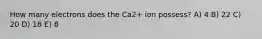 How many electrons does the Ca2+ ion possess? A) 4 B) 22 C) 20 D) 18 E) 8