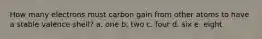 How many electrons must carbon gain from other atoms to have a stable valence shell? a. one b. two c. four d. six e. eight