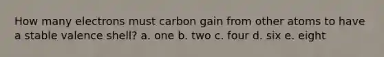 How many electrons must carbon gain from other atoms to have a stable valence shell? a. one b. two c. four d. six e. eight