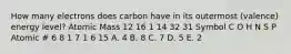 How many electrons does carbon have in its outermost (valence) energy level? Atomic Mass 12 16 1 14 32 31 Symbol C O H N S P Atomic # 6 8 1 7 1 6 15 A. 4 B. 8 C. 7 D. 5 E. 2