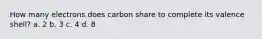 How many electrons does carbon share to complete its valence shell? a. 2 b. 3 c. 4 d. 8