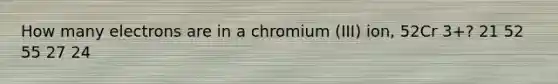 How many electrons are in a chromium (III) ion, 52Cr 3+? 21 52 55 27 24