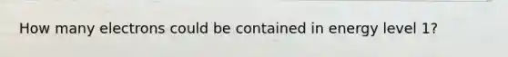 How many electrons could be contained in energy level 1?
