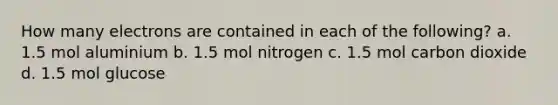 How many electrons are contained in each of the following? a. 1.5 mol aluminium b. 1.5 mol nitrogen c. 1.5 mol carbon dioxide d. 1.5 mol glucose