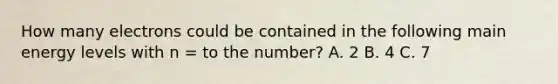 How many electrons could be contained in the following main energy levels with n = to the number? A. 2 B. 4 C. 7