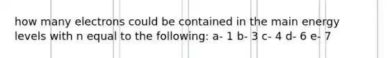 how many electrons could be contained in the main energy levels with n equal to the following: a- 1 b- 3 c- 4 d- 6 e- 7