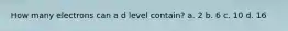 How many electrons can a d level contain? a. 2 b. 6 c. 10 d. 16