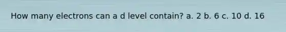 How many electrons can a d level contain? a. 2 b. 6 c. 10 d. 16