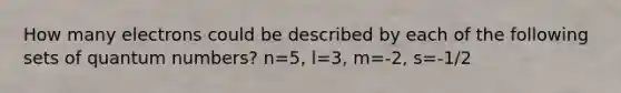 How many electrons could be described by each of the following sets of quantum numbers? n=5, l=3, m=-2, s=-1/2