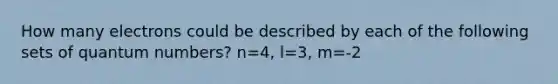 How many electrons could be described by each of the following sets of quantum numbers? n=4, l=3, m=-2