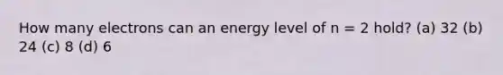 How many electrons can an energy level of n = 2 hold? (a) 32 (b) 24 (c) 8 (d) 6