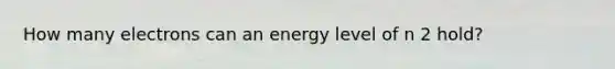 How many electrons can an energy level of n 2 hold?