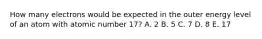 How many electrons would be expected in the outer energy level of an atom with atomic number 17? A. 2 B. 5 C. 7 D. 8 E. 17