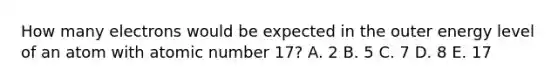 How many electrons would be expected in the outer energy level of an atom with atomic number 17? A. 2 B. 5 C. 7 D. 8 E. 17