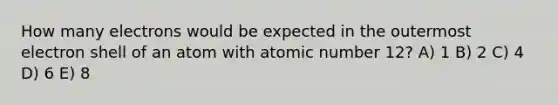 How many electrons would be expected in the outermost electron shell of an atom with atomic number 12? A) 1 B) 2 C) 4 D) 6 E) 8