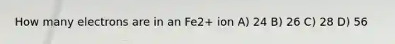 How many electrons are in an Fe2+ ion A) 24 B) 26 C) 28 D) 56