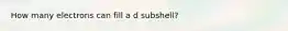 How many electrons can fill a d subshell?