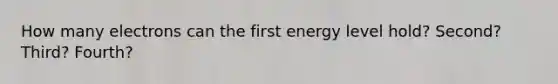 How many electrons can the first energy level hold? Second? Third? Fourth?