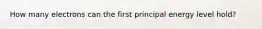 How many electrons can the first principal energy level hold?
