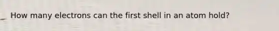 How many electrons can the first shell in an atom hold?