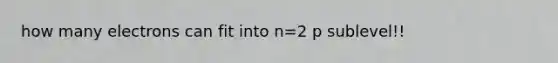 how many electrons can fit into n=2 p sublevel!!