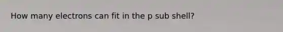 How many electrons can fit in the p sub shell?