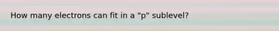 How many electrons can fit in a "p" sublevel?