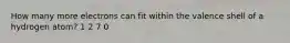 How many more electrons can fit within the valence shell of a hydrogen atom? 1 2 7 0
