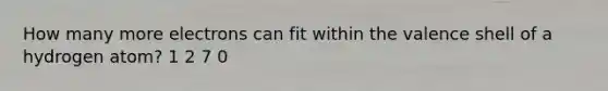 How many more electrons can fit within the valence shell of a hydrogen atom? 1 2 7 0