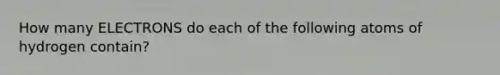 How many ELECTRONS do each of the following atoms of hydrogen contain?