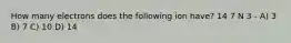 How many electrons does the following ion have? 14 7 N 3 - A) 3 B) 7 C) 10 D) 14