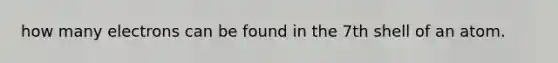 how many electrons can be found in the 7th shell of an atom.