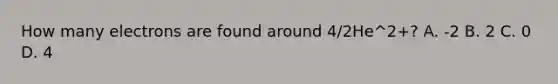 How many electrons are found around 4/2He^2+? A. -2 B. 2 C. 0 D. 4