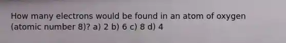 How many electrons would be found in an atom of oxygen (atomic number 8)? a) 2 b) 6 c) 8 d) 4