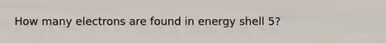 How many electrons are found in energy shell 5?