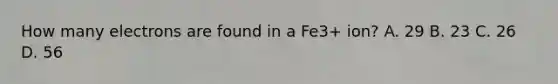 How many electrons are found in a Fe3+ ion? A. 29 B. 23 C. 26 D. 56