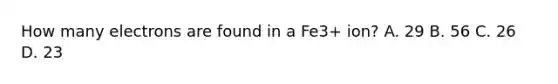 How many electrons are found in a Fe3+ ion? A. 29 B. 56 C. 26 D. 23