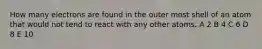 How many electrons are found in the outer most shell of an atom that would not tend to react with any other atoms. A 2 B 4 C 6 D 8 E 10