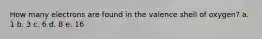 How many electrons are found in the valence shell of oxygen? a. 1 b. 3 c. 6 d. 8 e. 16