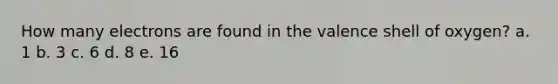 How many electrons are found in the valence shell of oxygen? a. 1 b. 3 c. 6 d. 8 e. 16