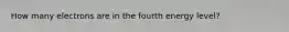 How many electrons are in the fourth energy level?