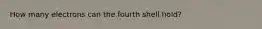 How many electrons can the fourth shell hold?