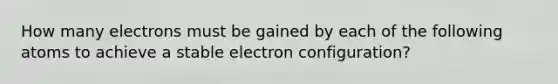 How many electrons must be gained by each of the following atoms to achieve a stable electron configuration?