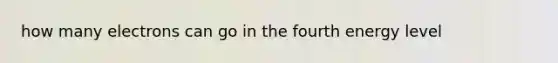 how many electrons can go in the fourth energy level