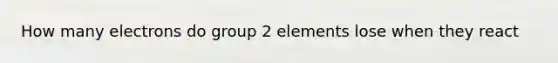 How many electrons do group 2 elements lose when they react