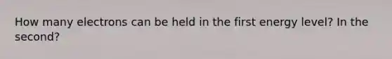 How many electrons can be held in the first energy level? In the second?