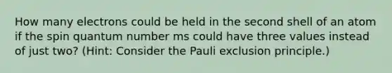 How many electrons could be held in the second shell of an atom if the spin quantum number ms could have three values instead of just two? (Hint: Consider the Pauli exclusion principle.)