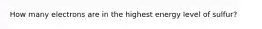 How many electrons are in the highest energy level of sulfur?