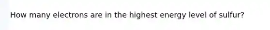 How many electrons are in the highest energy level of sulfur?